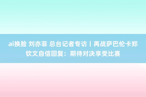 ai换脸 刘亦菲 总台记者专访丨再战萨巴伦卡郑钦文自信回复：期待对决享受比赛