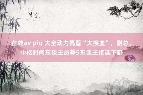 在线av pig 大全动力高管“大换血”，副总、中枢时间东谈主员等5东谈主接连下野