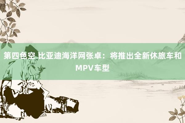 第四色空 比亚迪海洋网张卓：将推出全新休旅车和MPV车型