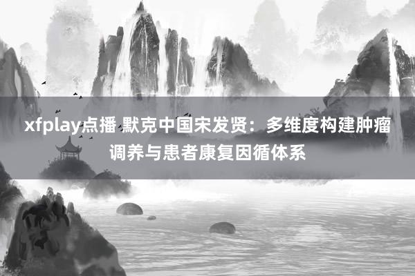 xfplay点播 默克中国宋发贤：多维度构建肿瘤调养与患者康复因循体系