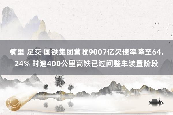 楠里 足交 国铁集团营收9007亿欠债率降至64.24% 时速400公里高铁已过问整车装置阶段