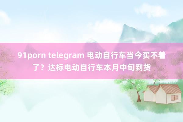 91porn telegram 电动自行车当今买不着了？达标电动自行车本月中旬到货