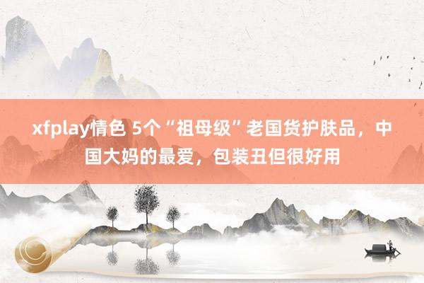 xfplay情色 5个“祖母级”老国货护肤品，中国大妈的最爱，包装丑但很好用