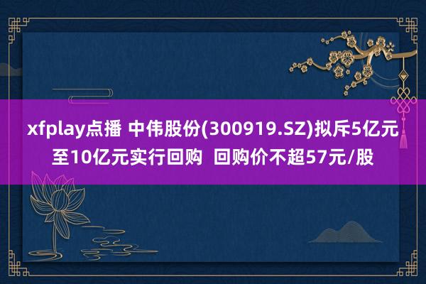 xfplay点播 中伟股份(300919.SZ)拟斥5亿元至10亿元实行回购  回购价不超57元/股