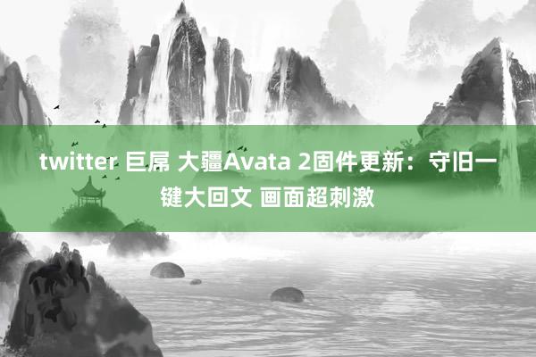 twitter 巨屌 大疆Avata 2固件更新：守旧一键大回文 画面超刺激