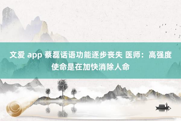 文爱 app 蔡磊话语功能逐步丧失 医师：高强度使命是在加快消除人命