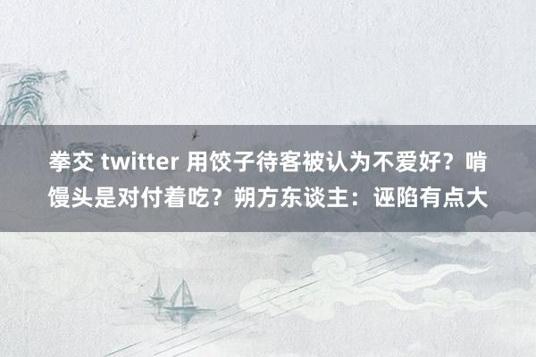 拳交 twitter 用饺子待客被认为不爱好？啃馒头是对付着吃？朔方东谈主：诬陷有点大