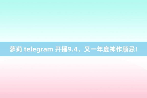 萝莉 telegram 开播9.4，又一年度神作顾忌！