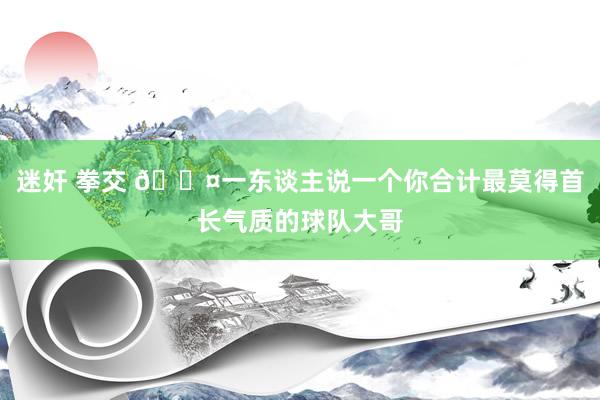 迷奸 拳交 😤一东谈主说一个你合计最莫得首长气质的球队大哥