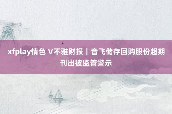 xfplay情色 V不雅财报｜音飞储存回购股份超期刊出被监管