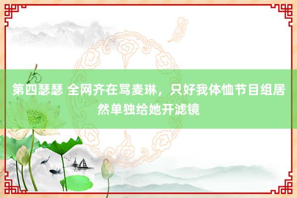 第四瑟瑟 全网齐在骂麦琳，只好我体恤节目组居然单独给她开滤镜