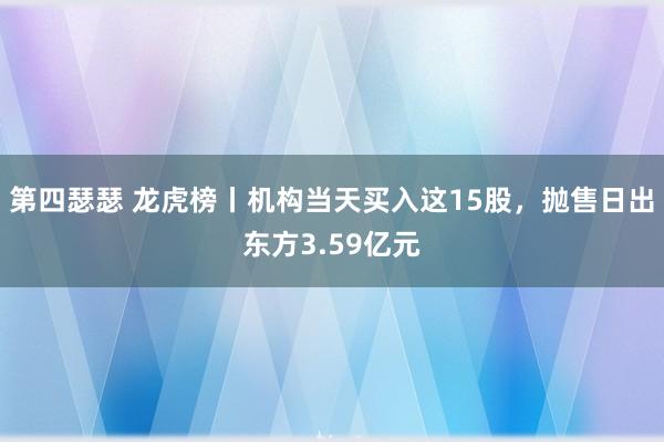 第四瑟瑟 龙虎榜丨机构当天买入这15股，抛售日出东方3.59亿元