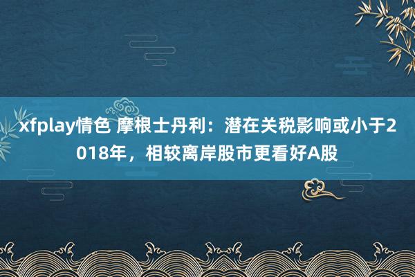 xfplay情色 摩根士丹利：潜在关税影响或小于2018年，相较离岸股市更看好A股