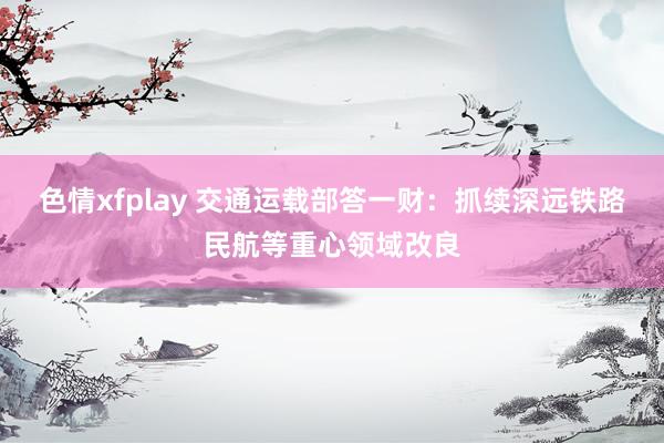 色情xfplay 交通运载部答一财：抓续深远铁路民航等重心领域改良