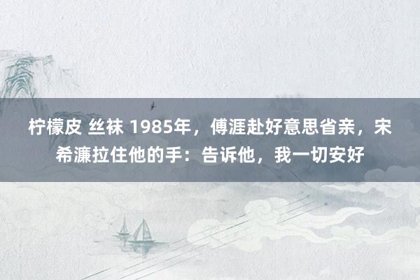 柠檬皮 丝袜 1985年，傅涯赴好意思省亲，宋希濂拉住他的手：告诉他，我一切安好