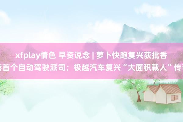 xfplay情色 早资说念 | 萝卜快跑复兴获批香港首个自动驾驶派司；极越汽车复兴“大面积裁人”传奇