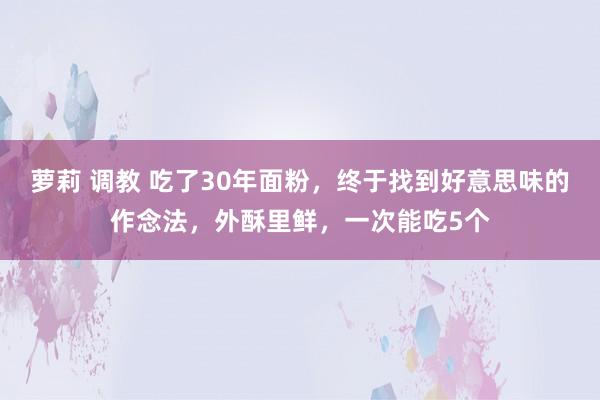 萝莉 调教 吃了30年面粉，终于找到好意思味的作念法，外酥里鲜，一次能吃5个