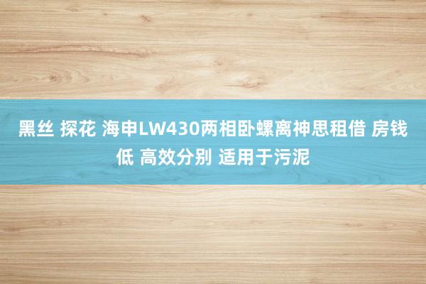 黑丝 探花 海申LW430两相卧螺离神思租借 房钱低 高效分别 适用于污泥