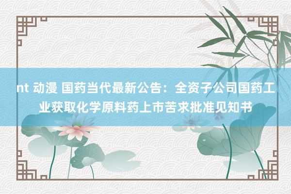 nt 动漫 国药当代最新公告：全资子公司国药工业获取化学原料药上市苦求批准见知书