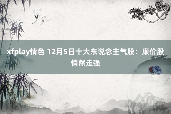 xfplay情色 12月5日十大东说念主气股：廉价股悄然走强