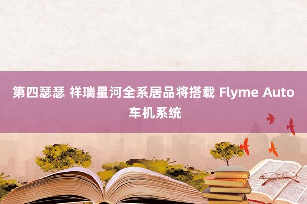 第四瑟瑟 祥瑞星河全系居品将搭载 Flyme Auto 车机系统