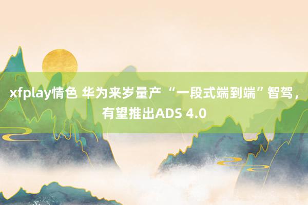 xfplay情色 华为来岁量产 “一段式端到端”智驾，有望推出ADS 4.0