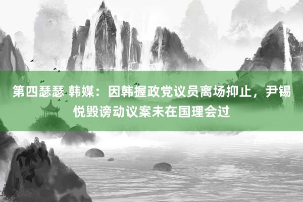 第四瑟瑟 韩媒：因韩握政党议员离场抑止，尹锡悦毁谤动议案未在国理会过