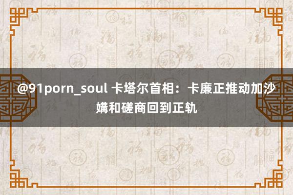 @91porn_soul 卡塔尔首相：卡廉正推动加沙媾和磋商回到正轨