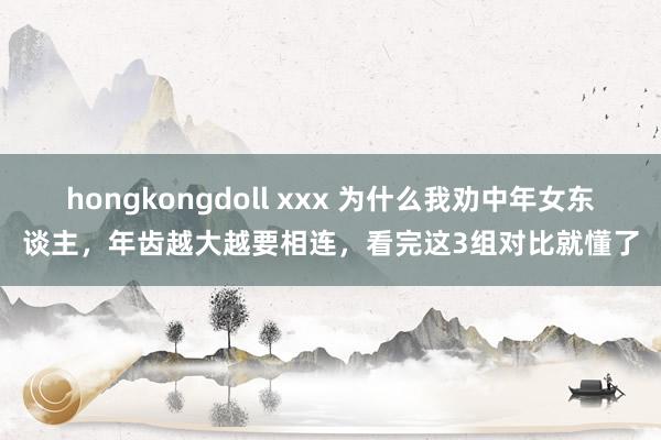 hongkongdoll xxx 为什么我劝中年女东谈主，年齿越大越要相连，看完这3组对比就懂了