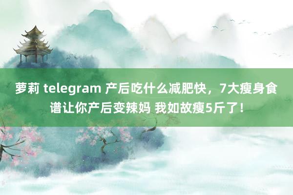 萝莉 telegram 产后吃什么减肥快，7大瘦身食谱让你产后变辣妈 我如故瘦5斤了！