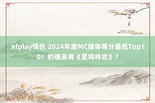 xfplay情色 2024年度MC媒体等分最低Top10！的确莫得《星鸣特攻》？