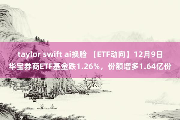 taylor swift ai换脸 【ETF动向】12月9日华宝券商ETF基金跌1.26%，份额增多1.64亿份