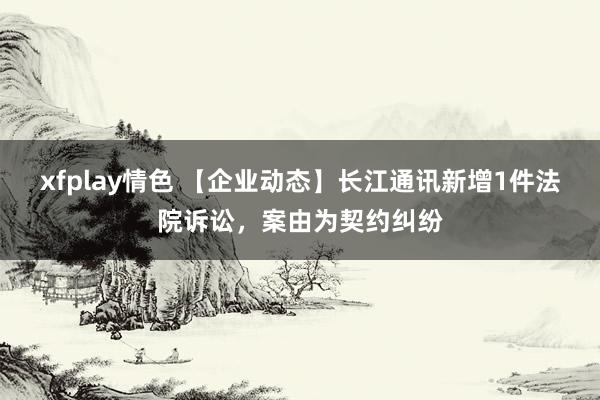 xfplay情色 【企业动态】长江通讯新增1件法院诉讼，案由为契约纠纷