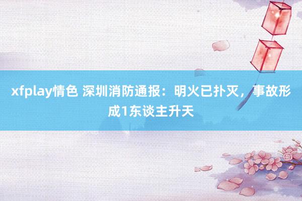 xfplay情色 深圳消防通报：明火已扑灭，事故形成1东谈主升天