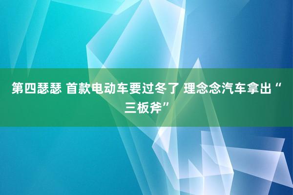 第四瑟瑟 首款电动车要过冬了 理念念汽车拿出“三板斧”