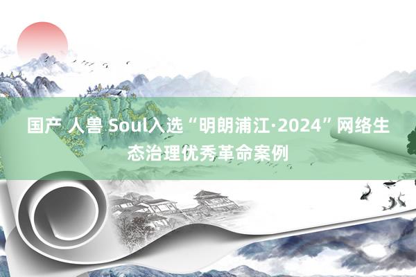 国产 人兽 Soul入选“明朗浦江·2024”网络生态治理优秀革命案例