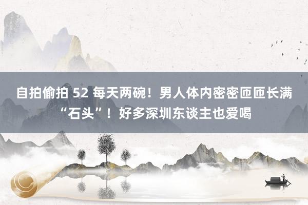 自拍偷拍 52 每天两碗！男人体内密密匝匝长满“石头”！好多深圳东谈主也爱喝