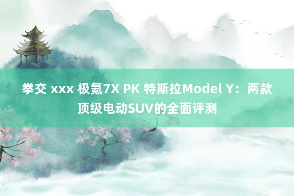 拳交 xxx 极氪7X PK 特斯拉Model Y：两款顶级电动SUV的全面评测