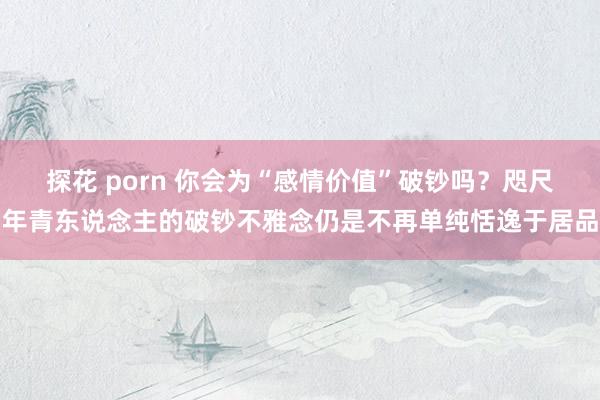 探花 porn 你会为“感情价值”破钞吗？咫尺年青东说念主的破钞不雅念仍是不再单纯恬逸于居品