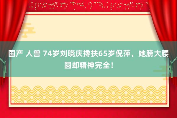 国产 人兽 74岁刘晓庆搀扶65岁倪萍，她膀大腰圆却精神完全！