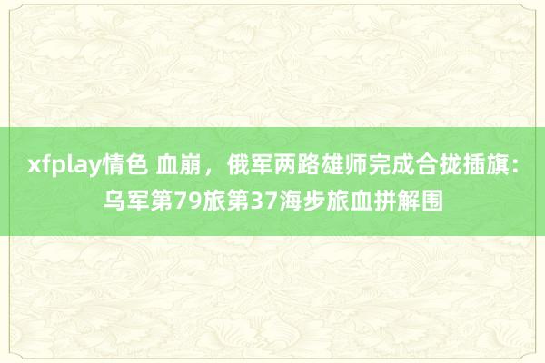 xfplay情色 血崩，俄军两路雄师完成合拢插旗：乌军第79旅第37海步旅血拼解围