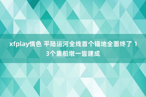 xfplay情色 平陆运河全线首个锚地全面终了 13个靠船墩一皆建成