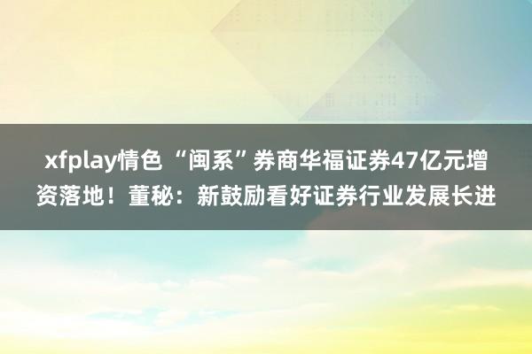 xfplay情色 “闽系”券商华福证券47亿元增资落地！董秘：新鼓励看好证券行业发展长进