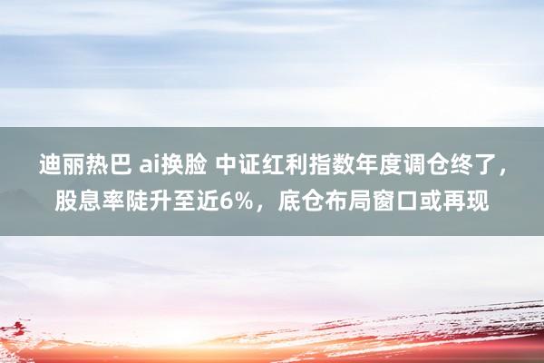 迪丽热巴 ai换脸 中证红利指数年度调仓终了，股息率陡升至近6%，底仓布局窗口或再现