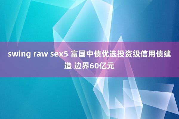 swing raw sex5 富国中债优选投资级信用债建造 边界60亿元