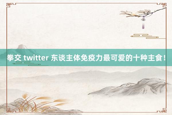 拳交 twitter 东谈主体免疫力最可爱的十种主食！