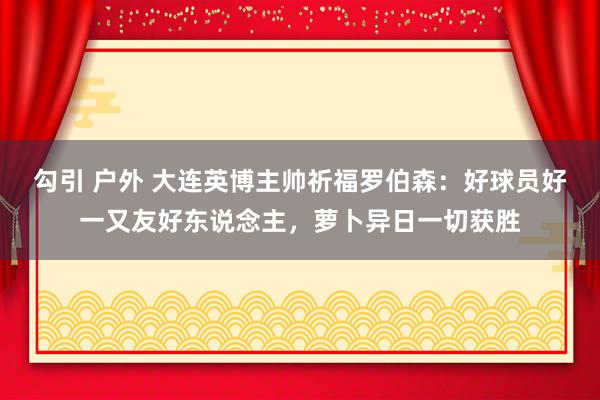 勾引 户外 大连英博主帅祈福罗伯森：好球员好一又友好东说念主，萝卜异日一切获胜