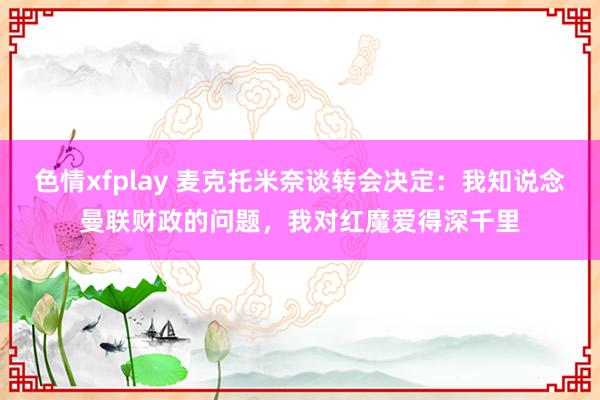 色情xfplay 麦克托米奈谈转会决定：我知说念曼联财政的问题，我对红魔爱得深千里