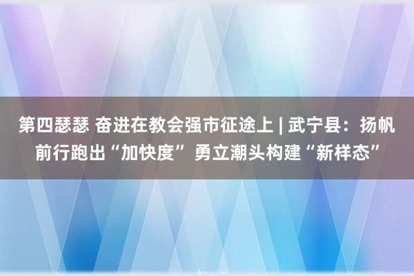 第四瑟瑟 奋进在教会强市征途上 | 武宁县：扬帆前行跑出“加快度” 勇立潮头构建“新样态”