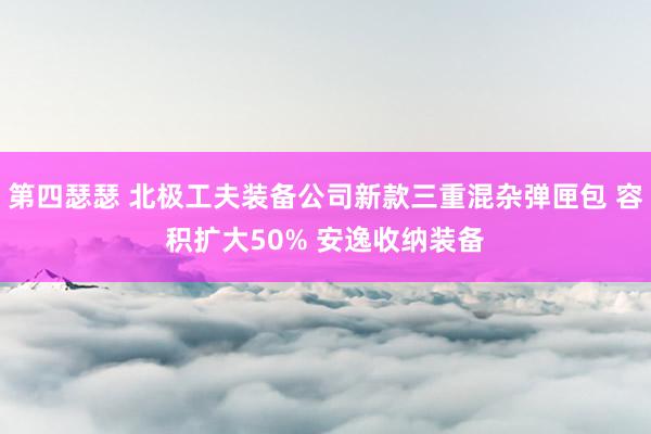 第四瑟瑟 北极工夫装备公司新款三重混杂弹匣包 容积扩大50% 安逸收纳装备